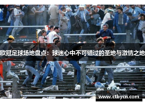 欧冠足球场地盘点：球迷心中不可错过的圣地与激情之地