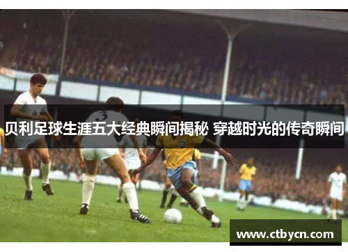 贝利足球生涯五大经典瞬间揭秘 穿越时光的传奇瞬间