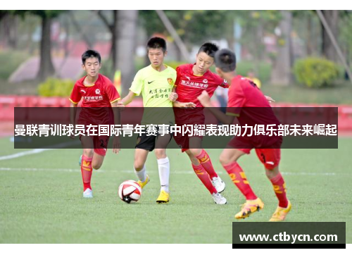 曼联青训球员在国际青年赛事中闪耀表现助力俱乐部未来崛起