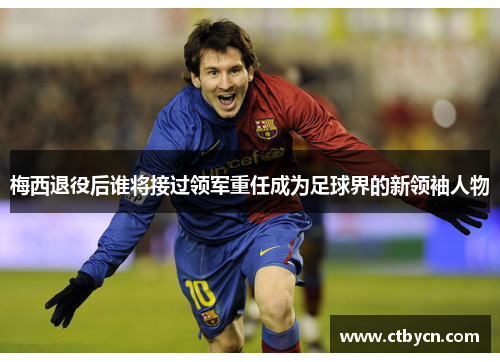 梅西退役后谁将接过领军重任成为足球界的新领袖人物 梅西退役后谁将接过领军重任成为足球界的新领袖人物